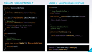 18
Classe N - Usando Interface A
interface ClassAInterface
{
/** … */
public function helloWorld(string $name = null): string;
}
class ClassN implements ClassAInterface
{
/** @inheritDoc */
public function helloWorld(string $name = null): string
{
$name = (empty($name)) ? "World" : $name;
return "Hello {$name}!" . PHP_EOL;
}
}
class ClassAFactory
{
/**
* Class A Factory
* @return ClassAInterface
*/
public static function factory(): ClasseAInterface
{
return new ClassN();
}
}
$classB = ClassBFactory::factory();
echo $classB->helloClass();
class ClassB
{
/** @var ClassAInterface */
private $classA;
public function __construct(ClassAInterface $classA)
{
$this->classA = $classA;
}
/**
* Returns Hello Class Name
* @return string
*/
public function helloClass(): string
{
return $this->classA->helloWorld(__CLASS__);
}
}
Classe B - Dependência de Interface
 