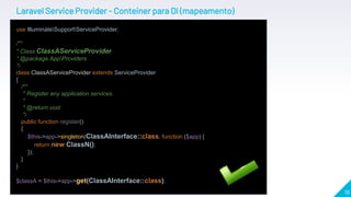 19
Laravel Service Provider - Conteiner para DI (mapeamento)
use IlluminateSupportServiceProvider;
/**
* Class ClassAServiceProvider
* @package AppProviders
*/
class ClassAServiceProvider extends ServiceProvider
{
/**
* Register any application services.
*
* @return void
*/
public function register()
{
$this->app->singleton(ClassAInterface::class, function ($app) {
return new ClassN();
});
}
}
$classA = $this->app->get(ClassAInterface::class).
 
