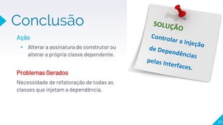 Conclusão
20
Ação
▸ Alterar a assinatura do construtor ou
alterar a própria classe dependente.
Problemas Gerados
Necessidade de refatoração de todas as
classes que injetam a dependência.
 