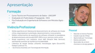 Apresentação
Formação
▸ Curso Técnico em Processamento de Dados - UNICAMP
▸ Graduação em Publicidade e Propaganda - ISCA
▸ Pós Graduação em Engenharia de Softwares com Métodos Ágeis -
IGTI
3
Vivência Profissional
▸ Sólida experiência em liderança de desenvolvimento de softwares de missão
crítica, responsável por sustentação, desenvolvimento e novos projetos.
▸ Sólidos conhecimentos de arquitetura de software utilizando os paradigmas
de desenvolvimento estruturado (OOP), DDD e micro-serviços, entre outros.
▸ Ampla experiência com ambiente cloud AWS (Amazon Web Services),
satisfazendo questões de resiliência e escalabilidade.
▸ Liderança de equipe DevOps utilizando metodologias ágeis (Scrum/XP),
Kanban e práticas ITIL.
▸ + de 20 anos envolvido com Tecnologia da Informação.
Pessoal
▸ Nascido no Interior Paulista
▸ Casado e pai de 2 filhas
▸ Apaixonado por Tecnologia
▸ Gamer praticante
▸ Apreciador de um bom
churrasco e cerveja gelada =)
 
