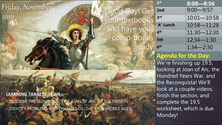 Good Day! Get
your textbooks
and have your
comp-books
ready
LEARNING TARGETS: I CAN…
• DESCRIBE THE SIGNIFICANCE OF JOAN OF ARC TO THE FRENCH
• IDENTIFY PROBLEMS AND CHANGES OF THE LATE MIDDLE AGES
Friday, November 22nd,
2019
Agenda for the Day:
We’re finishing up 19.5,
looking at Joan of Arc, the
Hundred Years War, and
the Reconquista! We’ll
look at a couple videos,
finish the section, and
complete the 19.5
worksheet, which is due
Monday!
1st
8:00—8:56
2nd 9:00—9:57
3rd
10:01—10:58
‘A’ Lunch 10:58—11:28
4th
11:30—12:30
5th 12:34—1:30
6th
1:34—2:30
 