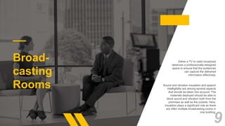 Broad-
casting
Rooms
Either a TV or radio broadcast
deserves a professionally-designed
space to ensure that the audiences
can capture the delivered
information effectively.
Sound and vibration insulation and speech
intelligibility are among several aspects
that should be taken into account. The
materials deployed should be able to
block sound and vibration both from the
premises as well as the outside. Here,
insulation plays a significant role as there
are often multiple broadcasting rooms in
one building.
9
 