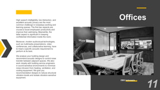 OfficesHigh speech intelligibility, low distraction, and
excellent acoustic privacy are the most
common challenge in nowadays working and
learning spaces. The first two aspects are
crucial to boost employees' productivity and
improve their well-being. Meanwhile, the
latter aspect is significant in keeping
confidential information inside the room.
Moreover, modern audiovisual technologies,
such as multimedia presentations, video
conferences, and collaborative learning, have
to meet a specific acoustic requirement to
perform at its best.
We analyze your building design and
recommend acoustic designs to control noise
transfer between adjacent spaces. We also
work closely with building service engineers
in sound-sensitive environments to minimize
noise intrusion from heating, ventilation, and
cooling equipment. We give you
recommendation designs to reduce structural
vibration levels and isolate vibration-sensitive
equipment.
DBS Indonesia
11
 