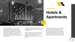 The most problematic issue in hotel and
apartment buildings is noise. As rooms in
those buildings are often separated by only
walls with their adjacent rooms, the noise
coming from neighbors can be considerably
high. Moreover, hotels and apartments
located in the city centers may be exposed to
noise pollution.
Complaints about vibration may arise for the
buildings that are fairly close to the subway
or railway lines.
Beside it is disruptive to human comfort,
noise pollution can induce various adverse
effects on human health, such as
depression, anxiety, stress, and even heart
disease.
We understand that you want to provide the
best spaces to your hotel guests or the
apartment residents. We are here to help
you deliver this goal. When your building is
exceptionally treated with the best acoustic
treatment, it will get a good reputation and
stand out with other buildings in the vicinity.
Hotels &
Apartments
12
ENSO Hotel
 