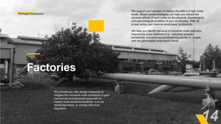 We support your decision to reduce the effect of high noise
levels. Noise control strategies can help you reduce the
adverse effects of such noise on the physical, physiological,
and psychological condition of your employees. After all,
proper action can improve employees' productivity.
We help you identify the level of industrial noise reduction
required by noise treatment (i.e., industrial acoustic
enclosures, industrial sound-absorbing panels) to comply
with the permissible noise level criteria.
Factories
We provide you with design measures to
mitigate the industrial noise emissions of your
mechanical and electrical equipment at
nearby noise sensitive locations, such as
residential areas, to comply with local
regulation.
Pertagas Indonesia
14
 