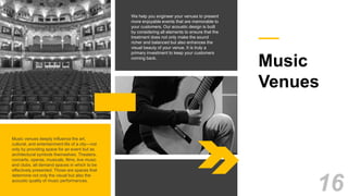 Music
Venues
We help you engineer your venues to present
more enjoyable events that are memorable to
your customers. Our acoustic design is built
by considering all elements to ensure that the
treatment does not only make the sound
richer and balanced but also enhances the
visual beauty of your venue. It is truly a
primary investment to keep your customers
coming back.
Music venues deeply influence the art,
cultural, and entertainment life of a city—not
only by providing space for an event but as
architectural symbols themselves. Theaters,
concerts, operas, musicals, films, live music
and clubs, all demand spaces in which to be
effectively presented. Those are spaces that
determine not only the visual but also the
acoustic quality of music performances.
16
 