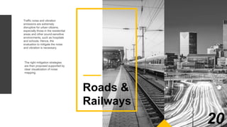 Traffic noise and vibration
emissions are extremely
disruptive for urban citizens,
especially those in the residential
areas and other sound-sensitive
environments, such as hospitals
and schools. Hence, the
evaluation to mitigate the noise
and vibration is necessary.
Our evaluation method starts from the
measurement process to identify the
distribution of the noise exposure in
the existing infrastructures. The
analysis is subsequently undertaken
by using a computerized model
processed by acoustic software that is
of the highest quality.
The right mitigation strategies
are then proposed supported by
clear visualization of noise
mapping.
Roads &
Railways
20
 