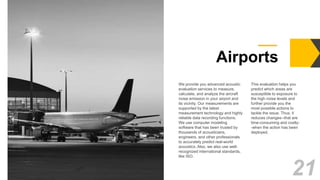 Airports
18.
dorama
We provide you advanced acoustic
evaluation services to measure,
calculate, and analyze the aircraft
noise emission in your airport and
its vicinity. Our measurements are
supported by the latest
measurement technology and highly
reliable data recording functions.
We use computer modeling
software that has been trusted by
thousands of acousticians,
engineers, and other professionals
to accurately predict real-world
acoustics. Also, we also use well-
recognized international standards,
like ISO.
This evaluation helps you
predict which areas are
susceptible to exposure to
the high noise levels and
further provide you the
most possible actions to
tackle the issue. Thus, it
reduces changes--that are
time-consuming and costly-
-when the action has been
deployed.
21
 