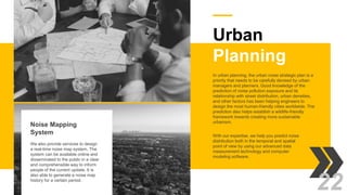 Urban
Planning
With our expertise, we help you predict noise
distribution both in the temporal and spatial
point of view by using our advanced data
measurement technology and computer
modeling software.
In urban planning, the urban noise strategic plan is a
priority that needs to be carefully devised by urban
managers and planners. Good knowledge of the
prediction of noise pollution exposure and its
relationship with street distribution, urban densities,
and other factors has been helping engineers to
design the most human-friendly cities worldwide. The
prediction also helps establish a wildlife-friendly
framework towards creating more sustainable
urbanism.
Noise Mapping
System
We also provide services to design
a real-time noise map system. The
system can be available online and
disseminated to the public in a clear
and comprehensible way to inform
people of the current update. It is
also able to generate a noise map
history for a certain period.
22
 