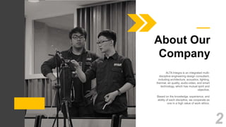 ALTA Integra is an integrated multi-
discipline engineering design consultant,
including architecture, acoustics, lighting,
thermal, air quality, audio-video, and smart
technology, which has mutual spirit and
objective.
Based on the knowledge, experience, and
ability of each discipline, we cooperate as
one in a high value of work ethics.
About Our
Company
2
 