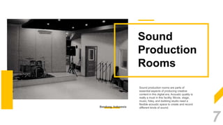Sound
Production
Rooms
Sound production rooms are parts of
essential aspects of producing creative
content in this digital era. Acoustic quality is
really a must in this facility. Movie, stage,
music, foley, and dubbing studio need a
flexible acoustic space to create and record
different kinds of sound.Bandung, Indonesia
7
 