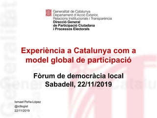 Experiència a Catalunya com a
model global de participació
Fòrum de democràcia local
Sabadell, 22/11/2019
Identificació del
departament o organisme
Ismael Peña-López
@ictlogist
22/11/2019
 