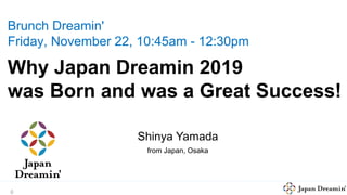 0
Brunch Dreamin'
Friday, November 22, 10:45am - 12:30pm
Why Japan Dreamin 2019
was Born and was a Great Success!
Hiromi Ito
from Japan, Osaka
Shinya Yamada
from Japan, Osaka
 