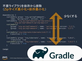 © 2019, Amazon Web Services, Inc. or its affiliates. All rights reserved.
不要ライブラリを依存から排除
（Zipサイズ最小化+依存最小化）
36
dependencies {
runtimeOnly group: 'org.springframework’,
name: 'spring-core', version: '2.5'
runtimeOnly 'org.springframework:spring-core:2.5',
'org.springframework:spring-aop:2.5'
runtimeOnly(
[group: 'org.springframework', name: 'spring-core', version: '2.5'],
[group: 'org.springframework', name: 'spring-aop', version: '2.5']
)
runtimeOnly('org.hibernate:hibernate:3.0.5') {
transitive = true
}
runtimeOnly group: 'org.hibernate', name: 'hibernate', version: '3.0.5’,
transitive: true
runtimeOnly(group: 'org.hibernate', name: 'hibernate', version: '3.0.5') {
transitive = true
}
(snip)
少なくする
 