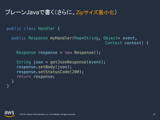 © 2019, Amazon Web Services, Inc. or its affiliates. All rights reserved.
プレーンJavaで書く（さらに、Zipサイズ最小化）
37
public class Handler {
public Response myHandler(Map<String, Object> event,
Context context) {
Response response = new Response();
String json = getJsonResponse(event);
response.setBody(json);
response.setStatusCode(200);
return response;
}
}
 