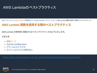 © 2019, Amazon Web Services, Inc. or its affiliates. All rights reserved.
AWS Lambdaのベストプラクティス
38
https://docs.aws.amazon.com/ja_jp/lambda/latest/dg/best-practices.html
 