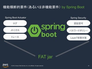 © 2019, Amazon Web Services, Inc. or its affiliates. All rights reserved.
機能横断的要件（あるいは非機能要件） by Spring Boot
41
Spring Boot Actuator
ログ
Spring Security
認証認可
Layer7攻撃対策
パスワードポリシーメトリクス
トレース
FAT jar
 