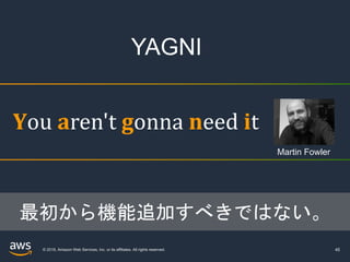 © 2019, Amazon Web Services, Inc. or its affiliates. All rights reserved. 45
You	aren't	gonna need	it
最初から機能追加すべきではない。
Martin Fowler
YAGNI
 