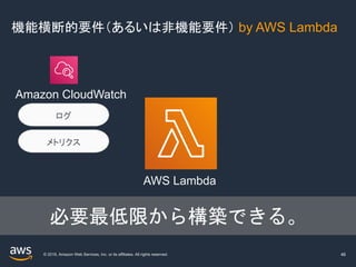 © 2019, Amazon Web Services, Inc. or its affiliates. All rights reserved.
機能横断的要件（あるいは非機能要件） by AWS Lambda
46
ログ
メトリクス
AWS Lambda
Amazon CloudWatch
必要最低限から構築できる。
 