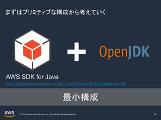 © 2019, Amazon Web Services, Inc. or its affiliates. All rights reserved.
まずはプリミティブな構成から考えていく
49
AWS SDK for Java
最小構成
https://docs.aws.amazon.com/ja_jp/sdk-for-java/v2/developer-guide
 
