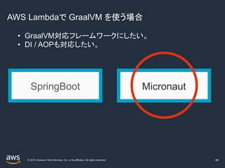 © 2019, Amazon Web Services, Inc. or its affiliates. All rights reserved.
AWS Lambdaで GraalVM を使う場合
88
SpringBoot Micronaut
• GraalVM対応フレームワークにしたい。
• DI / AOPも対応したい。
 