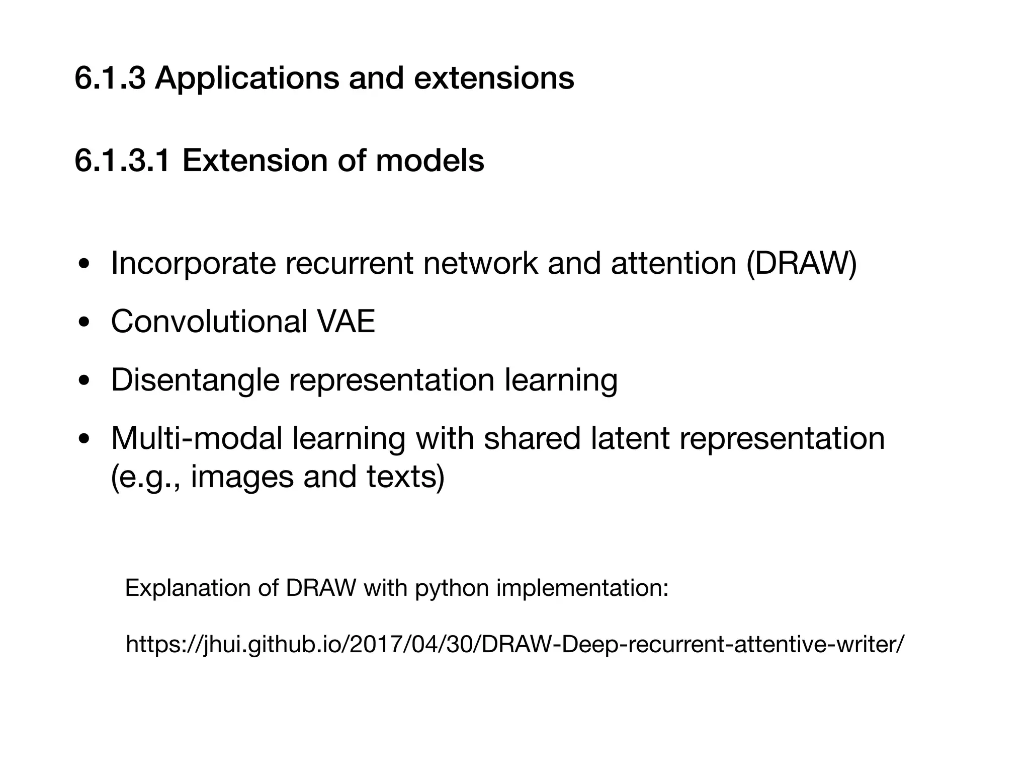 6.1.3 Applications and extensions
6.1.3.1 Extension of models
• Incorporate recurrent network and attention (DRAW)

• Convolutional VAE

• Disentangle representation learning

• Multi-modal learning with shared latent representation
(e.g., images and texts)
https://jhui.github.io/2017/04/30/DRAW-Deep-recurrent-attentive-writer/
Explanation of DRAW with python implementation:
 