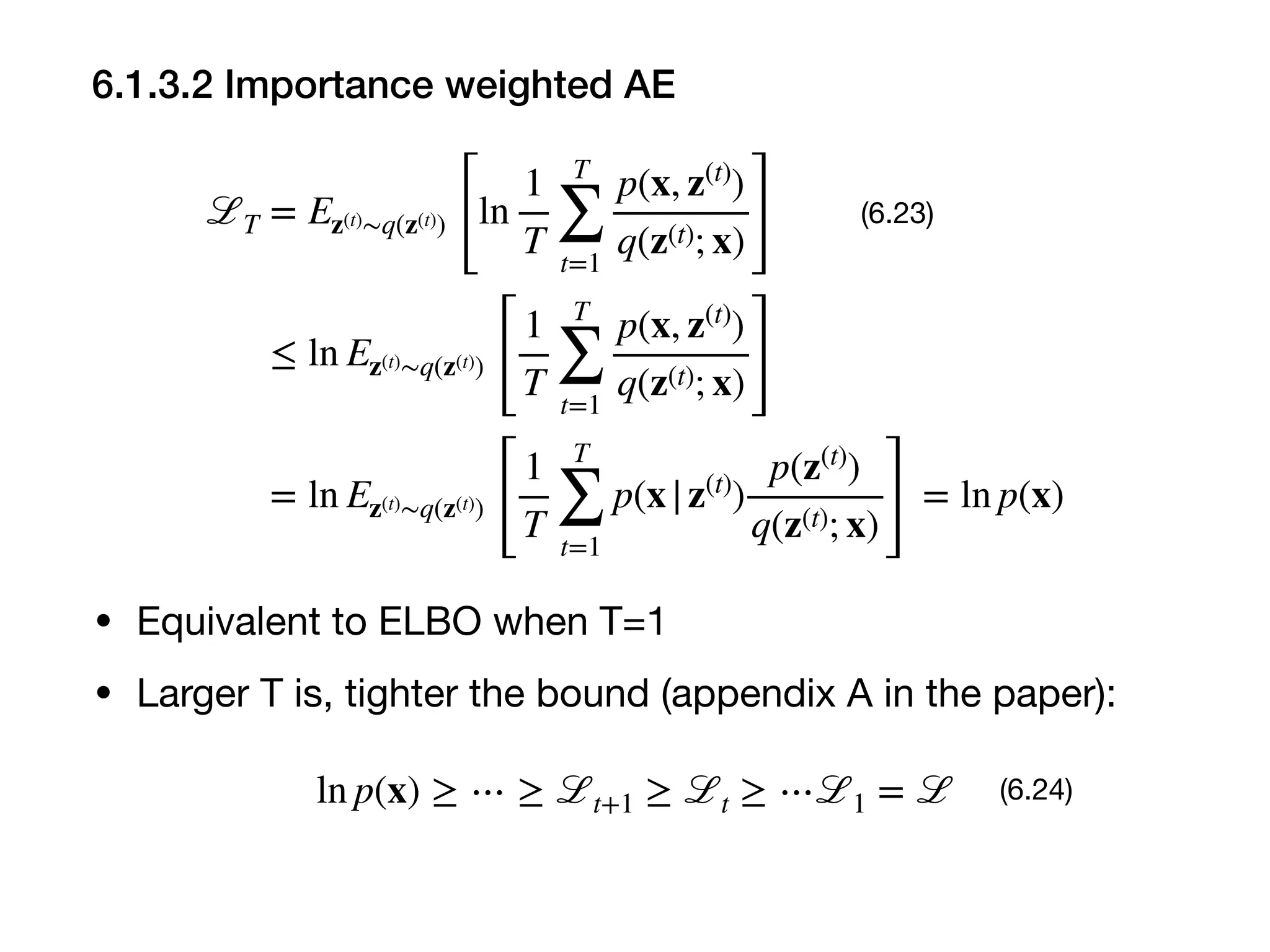 6.1.3.2 Importance weighted AE
ℒT = Ez(t)∼q(z(t))
[
ln
1
T
T
∑
t=1
p(x, z(t)
)
q(z(t); x) ]
≤ ln Ez(t)∼q(z(t))
[
1
T
T
∑
t=1
p(x, z(t)
)
q(z(t); x)]
= ln Ez(t)∼q(z(t))
[
1
T
T
∑
t=1
p(x|z(t)
)
p(z(t)
)
q(z(t); x) ]
= ln p(x)
(6.23)
• Equivalent to ELBO when T=1

• Larger T is, tighter the bound (appendix A in the paper):
ln p(x) ≥ ⋯ ≥ ℒt+1 ≥ ℒt ≥ ⋯ℒ1 = ℒ (6.24)
 