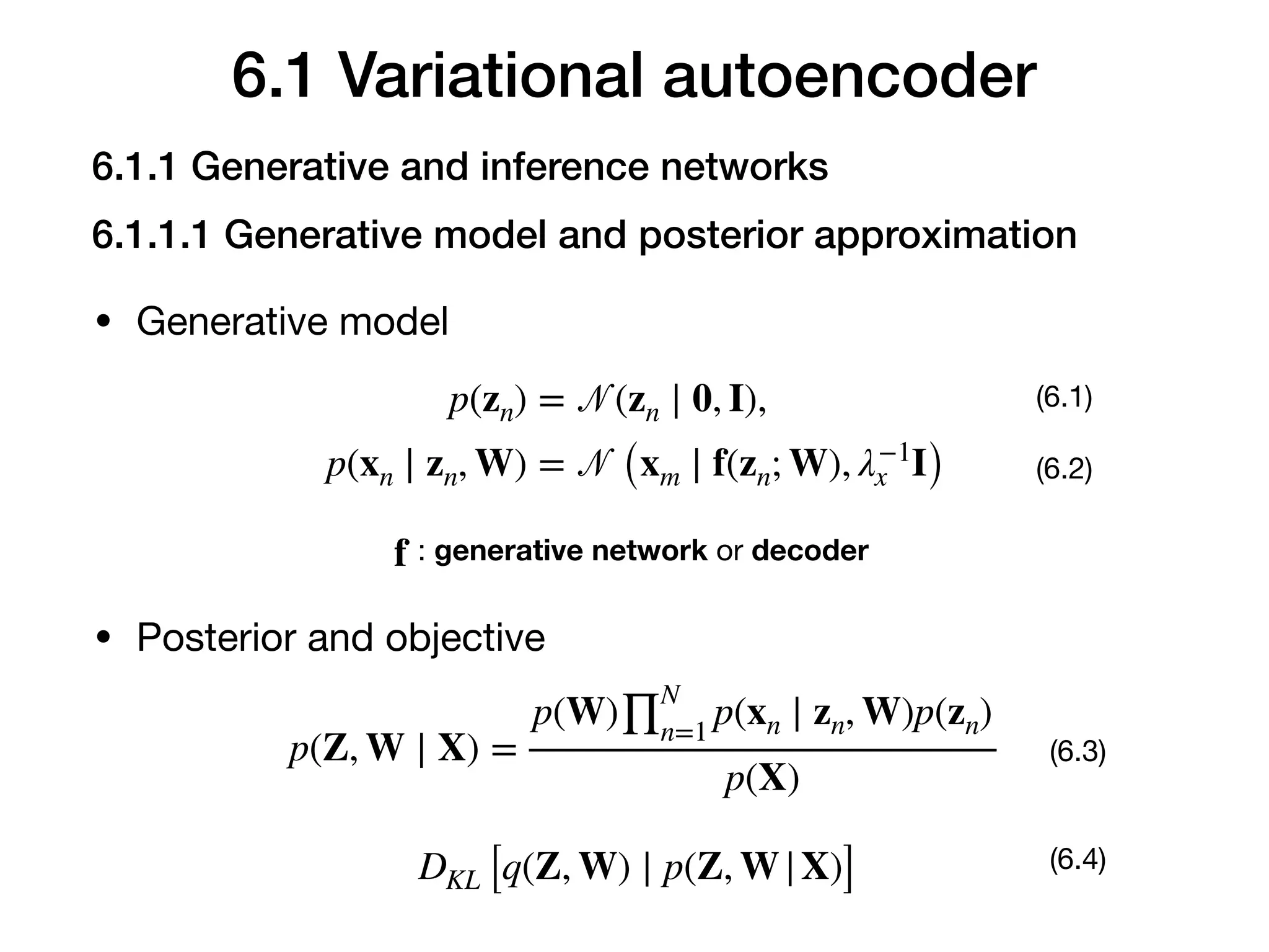 6.1 Variational autoencoder
• Generative model
p(zn) = 𝒩(zn ∣ 0, I),
p(xn ∣ zn, W) = 𝒩 (xm ∣ f(zn; W), λ−1
x I)
(6.1)
(6.2)
f : generative network or decoder
• Posterior and objective
p(Z, W ∣ X) =
p(W)∏
N
n=1
p(xn ∣ zn, W)p(zn)
p(X)
(6.3)
DKL [q(Z, W) ∣ p(Z, W|X)] (6.4)
6.1.1 Generative and inference networks
6.1.1.1 Generative model and posterior approximation
 