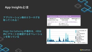 App Insightsとは
アプリケーション側のエラーログを
取ってくれる！
Magic the Gathering の場合は、4分以
内にアラートを確認するオペレーショ
ンを取っている
 