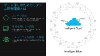 より早い開発
効率的な開発をするために設計されたサービスと
ツールを利用し、より迅速に市場に展開
場所を問わない開発
自宅や複数拠点など場所を問わず、多人数
とのコラボレーションを実現
セキュリティを担保した開発
大切な開発資産を安全にかつ適切に利用できるよ
う設計
Intelligent Cloud
Intelligent Edge
ゲーム作りのためのモダン
な開発環境とは
 
