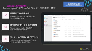 Azure Artifacts
Maven, npm および NuGet パッケージの作成・共有
小規模なチームでも大企業全体でも
コードを簡単に共有
Maven、npm、NuGet の汎用アー
ティファクト管理を取得
パッケージの共有と組み込みの CI/CD、
バージョン管理、およびテスト
効率的にコードを共有
全てのパッケージタイプを管理
パッケージの追加とパイプライン
 
