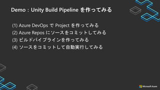 (1) Azure DevOps で Project を作ってみる
(2) Azure Repos にソースをコミットしてみる
(3) ビルドパイプラインを作ってみる
(4) ソースをコミットして自動実行してみる
Demo：Unity Build Pipeline を作ってみる
 