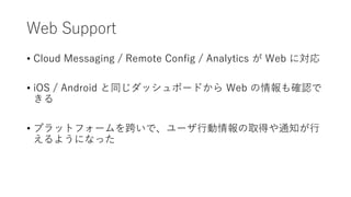Web Support
• Cloud Messaging / Remote Config / Analytics が Web に対応
• iOS / Android と同じダッシュボードから Web の情報も確認で
きる
• プラットフォームを跨いで、ユーザ行動情報の取得や通知が行
えるようになった
 