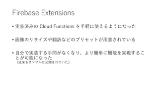 Firebase Extensions
• 実装済みの Cloud Functions を手軽に使えるようになった
• 画像のリサイズや翻訳などのプリセットが用意されている
• 自分で実装する手間がなくなり、より簡単に機能を実現するこ
とが可能になった
（従来もサンプルは公開されていた）
 