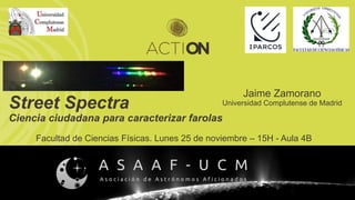 Street Spectra
Ciencia ciudadana para caracterizar farolas
Jaime Zamorano
Universidad Complutense de Madrid
Facultad de Ciencias Físicas. Lunes 25 de noviembre – 15H - Aula 4B
 