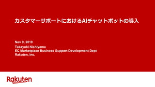 カスタマーサポートにおける チャットボットの導入
Nov 9, 2019
Takayuki Nishiyama
EC Marketplace Business Support Development Dept
Rakuten, Inc.
 