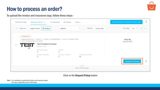 How to process an order?
Click on the Request Pickup button
To upload the invoice and insurance copy, follow these steps -
Note – It is mandatory to upload both Invoice and Insurance copies.
– This step is applicable only for COD orders
 