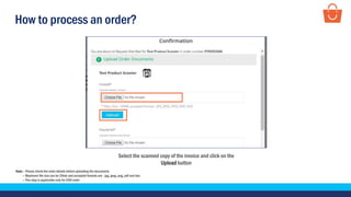 How to process an order?
Select the scanned copy of the invoice and click on the
Upload button
Note – Please check the order details before uploading the documents
– Maximum file size can be 20mb and accepted formats are - jpg, jpeg, png, pdf and doc
– This step is applicable only for COD order
 