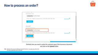 How to process an order?
Similarly here you need to select the scanned copy of the Insurance document
and click on the Upload button
Note – Maximum file size can be 20mb and accepted formats are - jpg, jpeg, png, pdf and doc
– This step is applicable only for COD order
 
