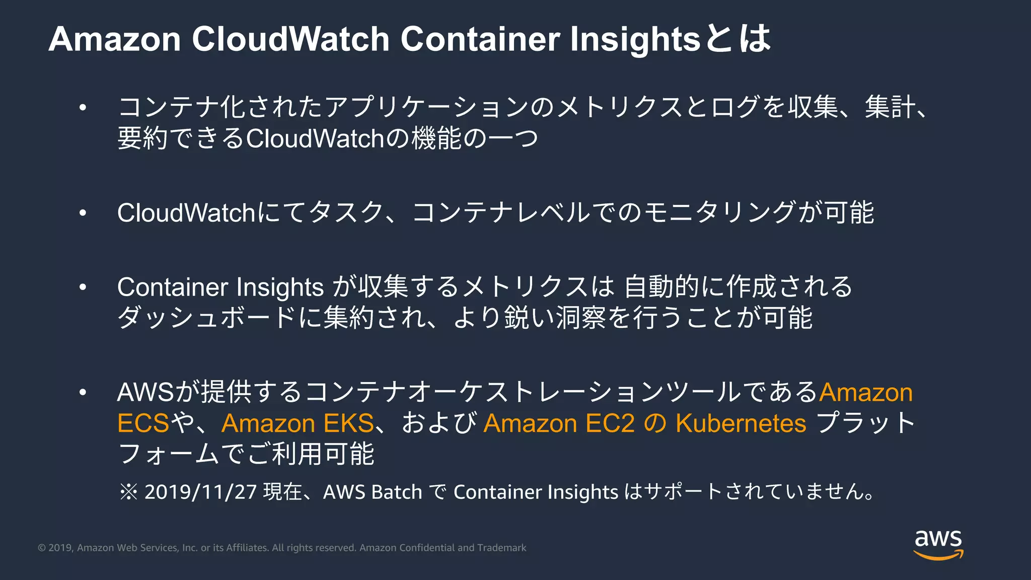 © 2019, Amazon Web Services, Inc. or its Affiliates. All rights reserved. Amazon Confidential and Trademark
Amazon CloudWatch Container Insights
•
CloudWatch
• CloudWatch
• Container Insights
• AWS Amazon
ECS Amazon EKS Amazon EC2 Kubernetes
※ 2019/11/27 AWS Batch Container Insights
 