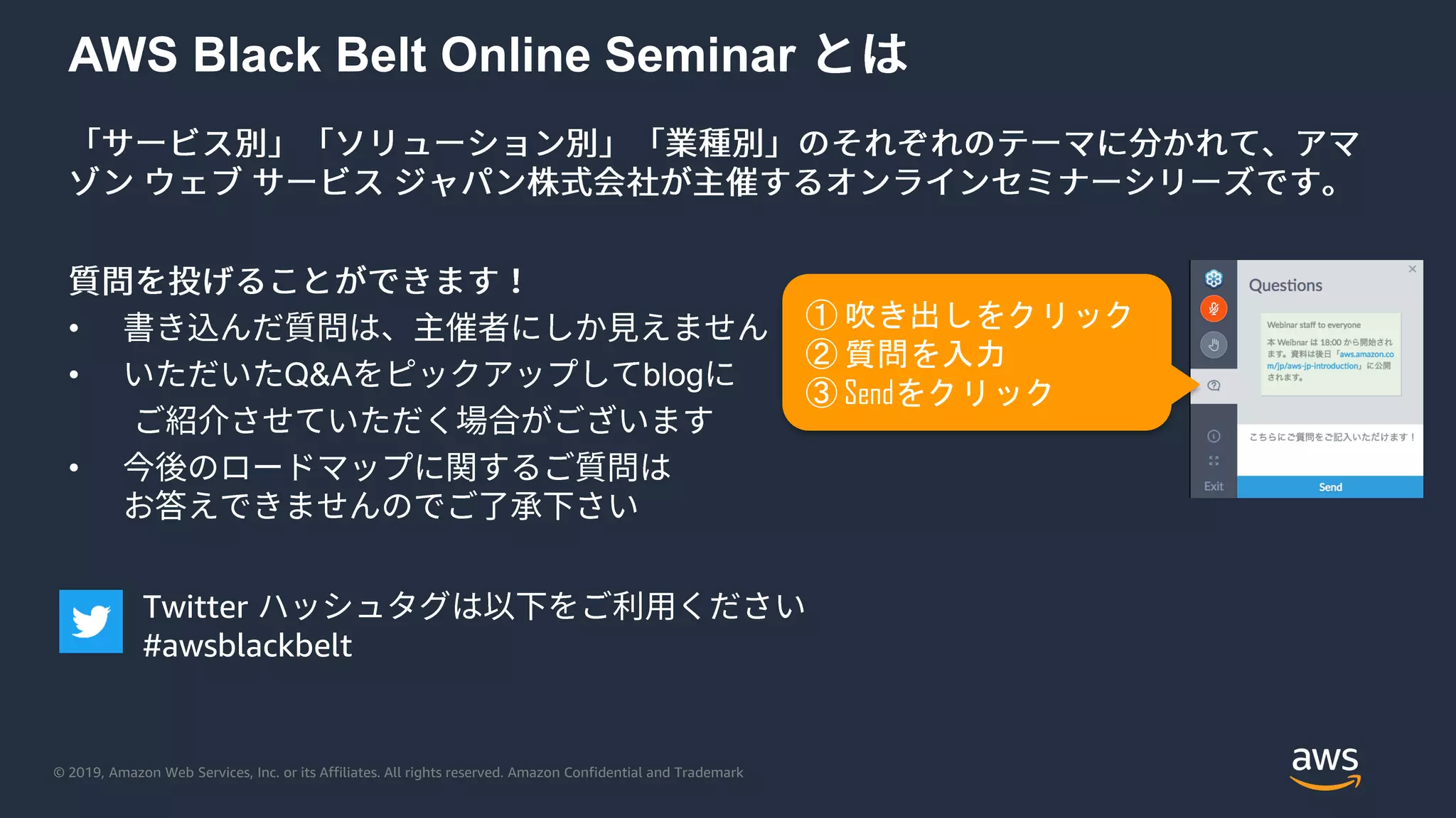 © 2019, Amazon Web Services, Inc. or its Affiliates. All rights reserved. Amazon Confidential and Trademark
AWS Black Belt Online Seminar
•
• Q&A blog
•
① 吹き出しをクリック
② 質問を入力
③ Sendをクリック
Twitter
#awsblackbelt
 