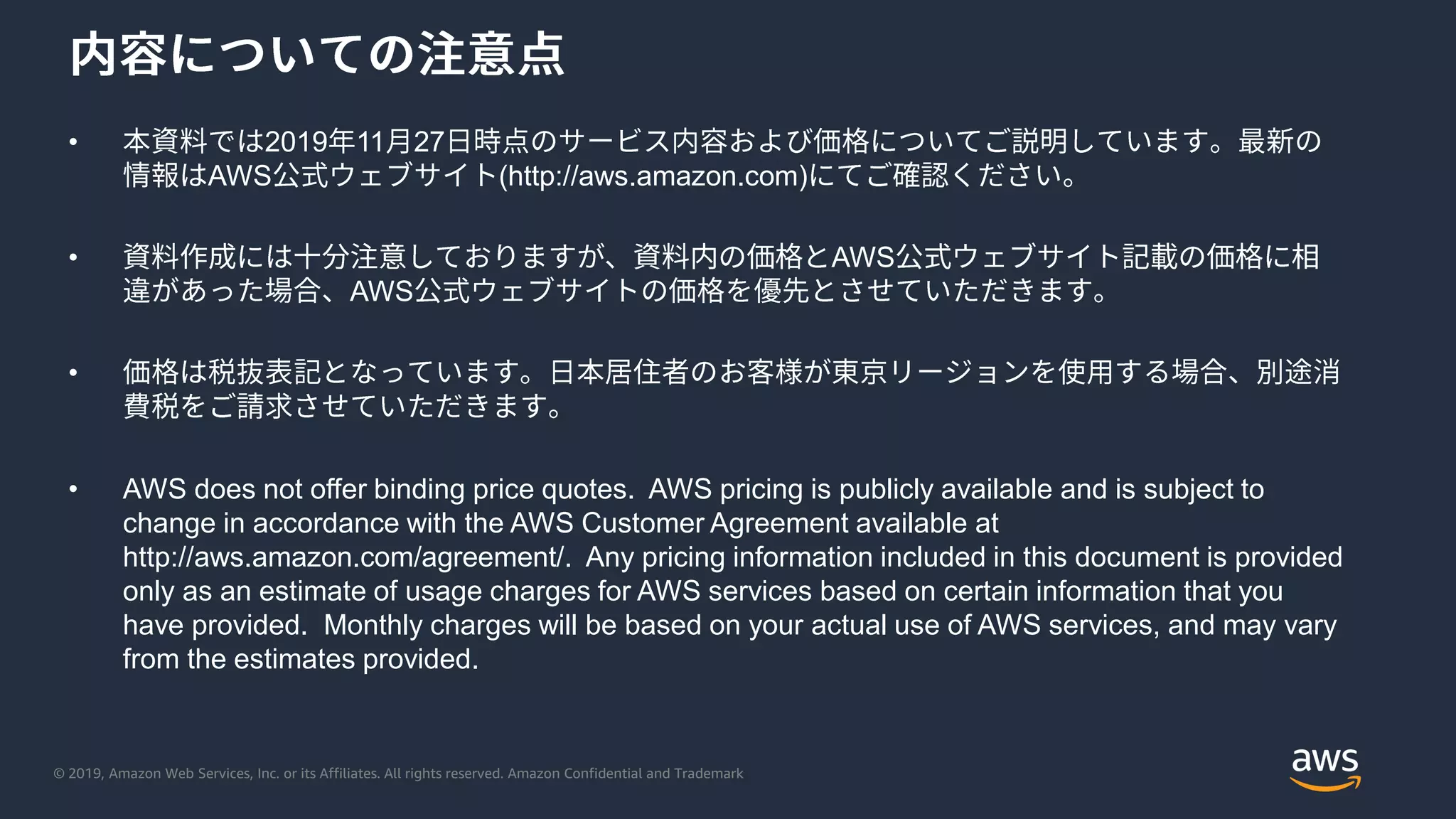 © 2019, Amazon Web Services, Inc. or its Affiliates. All rights reserved. Amazon Confidential and Trademark
• 2019 11 27
AWS (http://aws.amazon.com)
• AWS
AWS
•
• AWS does not offer binding price quotes. AWS pricing is publicly available and is subject to
change in accordance with the AWS Customer Agreement available at
http://aws.amazon.com/agreement/. Any pricing information included in this document is provided
only as an estimate of usage charges for AWS services based on certain information that you
have provided. Monthly charges will be based on your actual use of AWS services, and may vary
from the estimates provided.
 