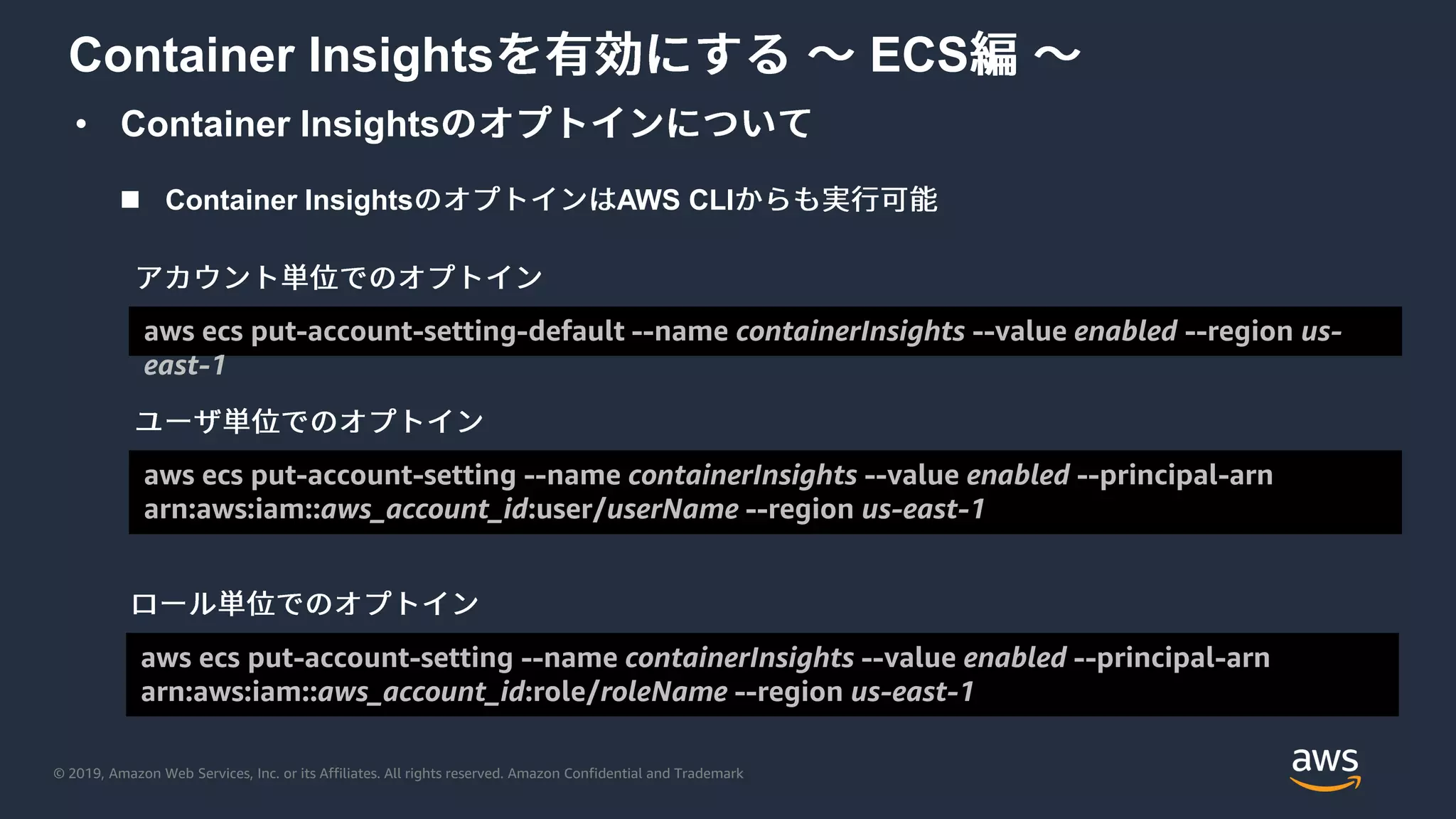 © 2019, Amazon Web Services, Inc. or its Affiliates. All rights reserved. Amazon Confidential and Trademark
• Container Insights
Container Insights ECS
 Container Insights AWS CLI
aws ecs put-account-setting-default --name containerInsights --value enabled --region us-
east-1
aws ecs put-account-setting --name containerInsights --value enabled --principal-arn
arn:aws:iam::aws_account_id:user/userName --region us-east-1
aws ecs put-account-setting --name containerInsights --value enabled --principal-arn
arn:aws:iam::aws_account_id:role/roleName --region us-east-1
 
