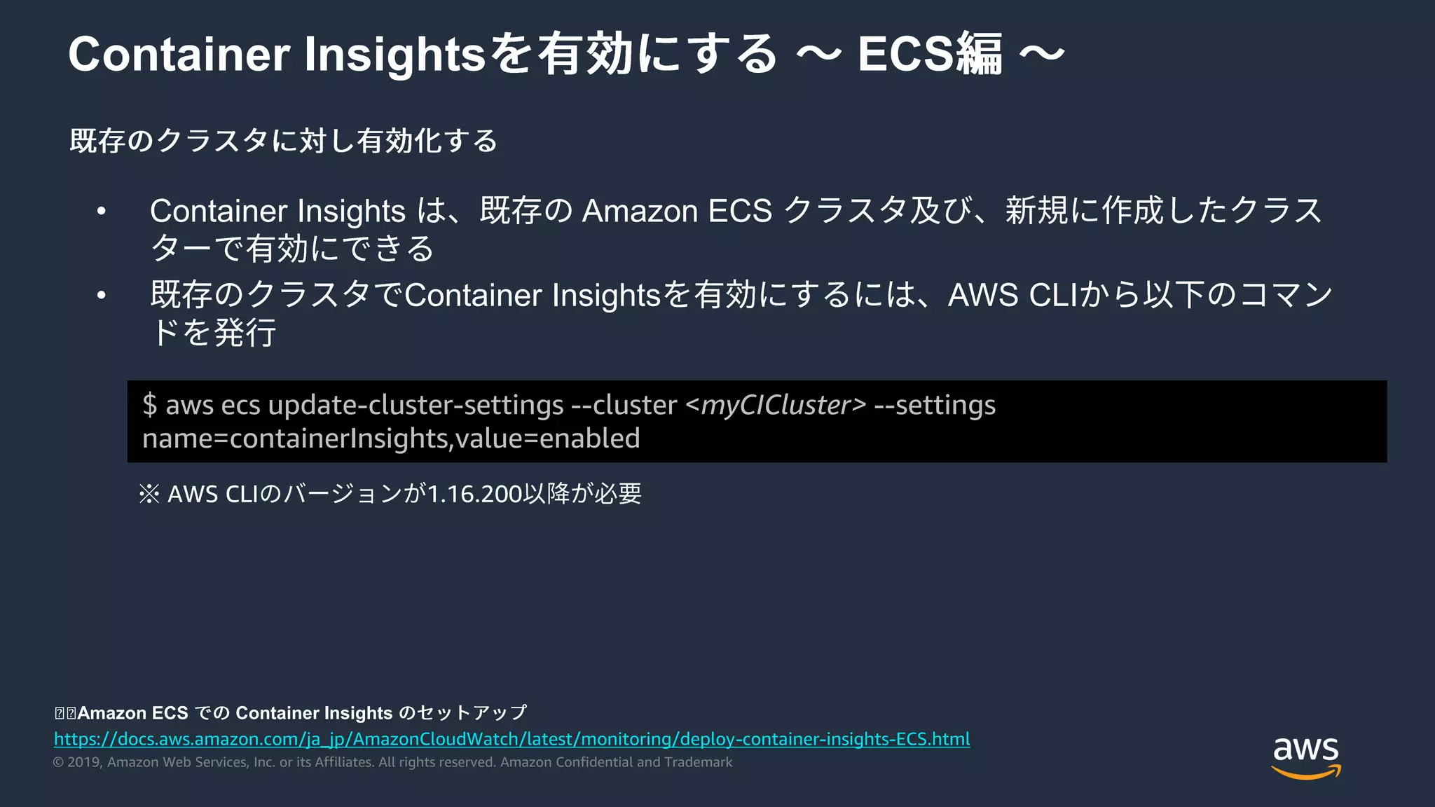 © 2019, Amazon Web Services, Inc. or its Affiliates. All rights reserved. Amazon Confidential and Trademark
Container Insights ECS
• Container Insights Amazon ECS
• Container Insights AWS CLI
$ aws ecs update-cluster-settings --cluster <myCICluster> --settings
name=containerInsights,value=enabled
※ AWS CLI 1.16.200
https://docs.aws.amazon.com/ja_jp/AmazonCloudWatch/latest/monitoring/deploy-container-insights-ECS.html
◼◼Amazon ECS Container Insights
 