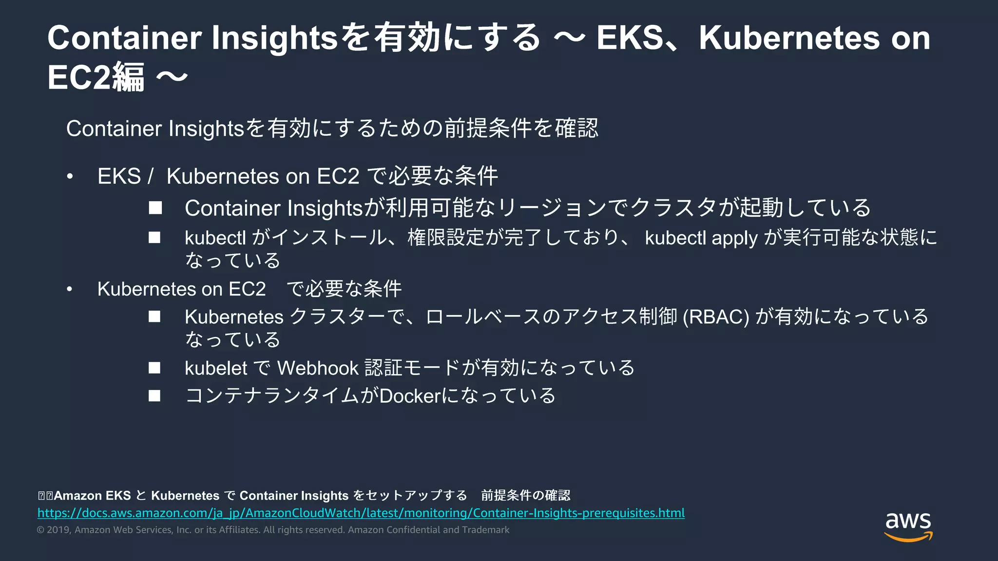 © 2019, Amazon Web Services, Inc. or its Affiliates. All rights reserved. Amazon Confidential and Trademark
Container Insights EKS Kubernetes on
EC2
Container Insights
https://docs.aws.amazon.com/ja_jp/AmazonCloudWatch/latest/monitoring/Container-Insights-prerequisites.html
◼◼Amazon EKS Kubernetes Container Insights
• EKS / Kubernetes on EC2
 Container Insights
 kubectl kubectl apply
• Kubernetes on EC2
 Kubernetes (RBAC)
 kubelet Webhook
 Docker
 
