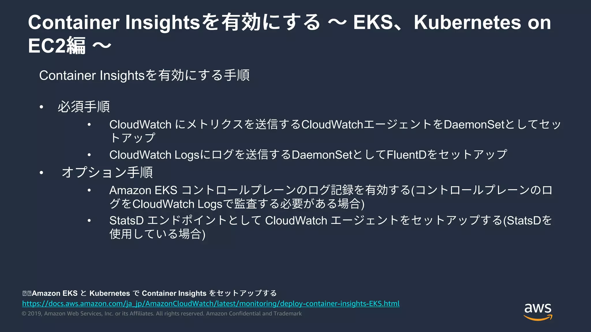 © 2019, Amazon Web Services, Inc. or its Affiliates. All rights reserved. Amazon Confidential and Trademark
Container Insights EKS Kubernetes on
EC2
Container Insights
https://docs.aws.amazon.com/ja_jp/AmazonCloudWatch/latest/monitoring/deploy-container-insights-EKS.html
◼◼Amazon EKS Kubernetes Container Insights
•
• CloudWatch CloudWatch DaemonSet
• CloudWatch Logs DaemonSet FluentD
•
• Amazon EKS (
CloudWatch Logs )
• StatsD CloudWatch (StatsD
)
 