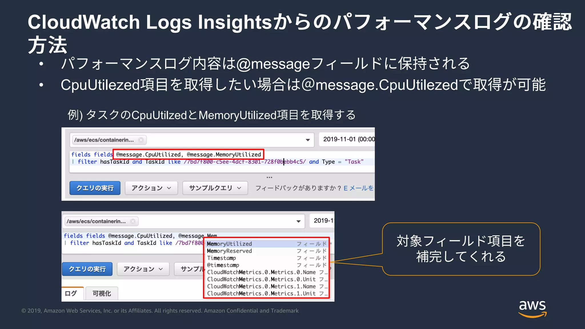 © 2019, Amazon Web Services, Inc. or its Affiliates. All rights reserved. Amazon Confidential and Trademark
CloudWatch Logs Insights
• @message
• CpuUtilezed message.CpuUtilezed
) CpuUtilzed MemoryUtilized
 