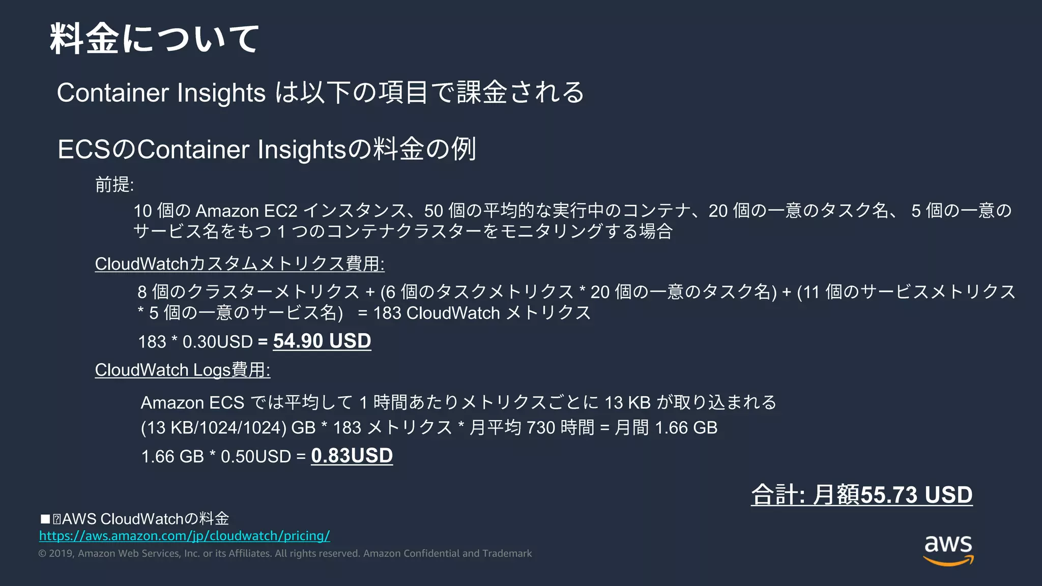 © 2019, Amazon Web Services, Inc. or its Affiliates. All rights reserved. Amazon Confidential and Trademark
Container Insights
ECS Container Insights
:
10 Amazon EC2 50 20 5
1
CloudWatch :
8 + (6 * 20 ) + (11
* 5 ) = 183 CloudWatch
183 * 0.30USD = 54.90 USD
CloudWatch Logs :
Amazon ECS 1 13 KB
(13 KB/1024/1024) GB * 183 * 730 = 1.66 GB
1.66 GB * 0.50USD = 0.83USD
: 55.73 USD
https://aws.amazon.com/jp/cloudwatch/pricing/
◼︎AWS CloudWatch
 