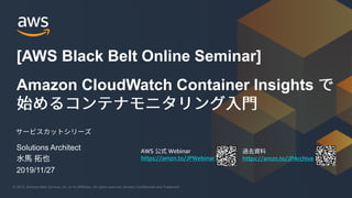 © 2019, Amazon Web Services, Inc. or its Affiliates. All rights reserved. Amazon Confidential and Trademark© 2019, Amazon Web Services, Inc. or its Affiliates. All rights reserved. Amazon Confidential and Trademark
AWS Webinar
https://amzn.to/JPWebinar https://amzn.to/JPArchive
Amazon CloudWatch Container Insights
[AWS Black Belt Online Seminar]
Solutions Architect
2019/11/27
 