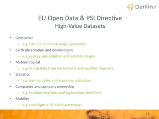 • Geospatial
– e.g. national and local maps, postcodes
• Earth observation and environment
– e.g. energy consumption and satellite images
• Meteorological
– e.g. in situ data from instruments and weather forecasts
• Statistics
– e.g. demographic and economic indicators
• Companies and company ownership
– e.g. business registers and registration identifiers
• Mobility
– e.g. road signs and inland waterways
16
EU Open Data & PSI Directive
High-Value Datasets
 